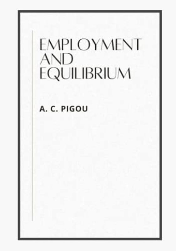 EMPLOYMENT AND EQUILIBRIUM: A THEORETICAL DISCUSSION BY A. C. PIGOU, M.A.