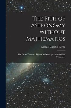 The Pith of Astronomy Without Mathematics: The Latest Facts and Figures As Developed by the Giant Telescopes