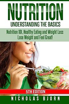 Nutrition: Understanding The Basics: Nutrition 101, Healthy Eating and Weight Loss - Lose Weight and Feel Great!