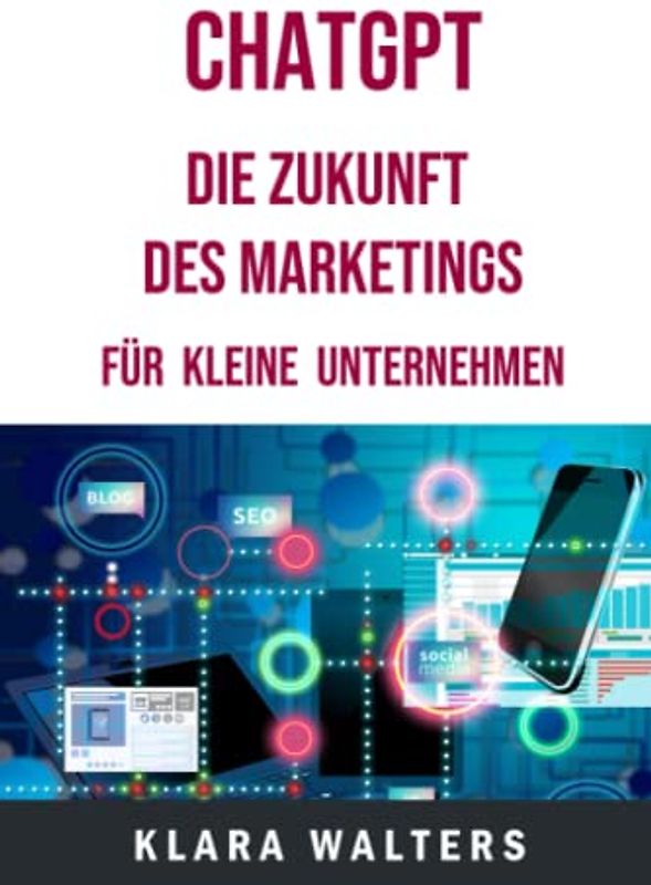ChatGPT - Die Zukunft des Marketings für kleine Unternehmen: Dieses Praxisbuch zeigt den Einsatz von künstlicher Intelligenz in verschiedenen Marketingbereichen