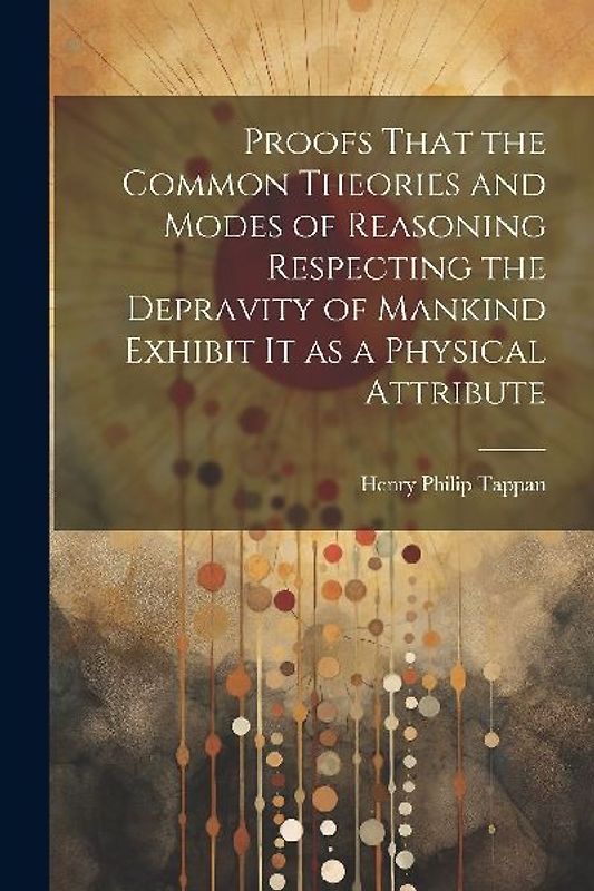 Proofs That the Common Theories and Modes of Reasoning Respecting the Depravity of Mankind Exhibit It as a Physical Attribute