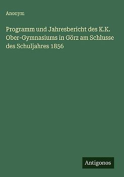 Programm und Jahresbericht des K.K. Ober-Gymnasiums in Görz am Schlusse des Schuljahres 1856