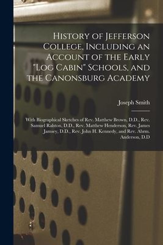 History of Jefferson College, Including an Account of the Early "log Cabin" Schools, and the Canonsburg Academy: With Biographical Sketches of Rev. Ma