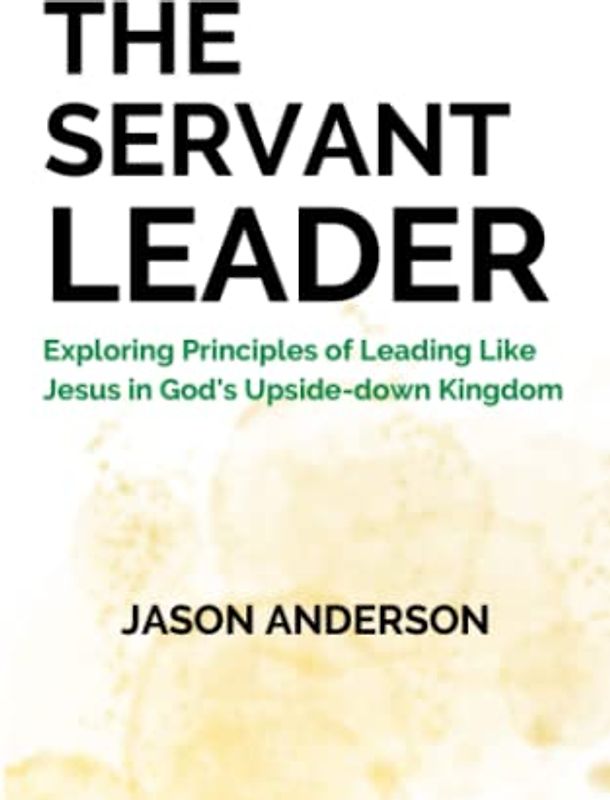The Servant Leader: Exploring Principles of Leading Like Jesus in God's Upside-down Kingdom