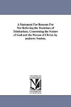 A Statement For Reasons For Not Believing the Doctrines of Trinitarians, Concerning the Nature of God and the Person of Christ. by andrews Norton.