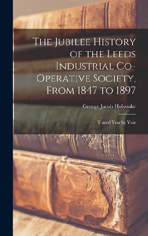 The Jubilee History of the Leeds Industrial Co-Operative Society, From 1847 to 1897: Traced Year by Year