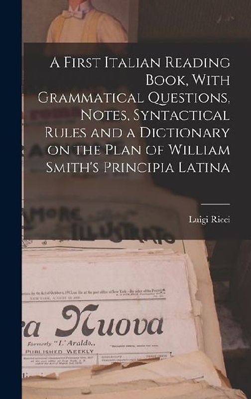 A First Italian Reading Book, With Grammatical Questions, Notes, Syntactical Rules and a Dictionary on the Plan of William Smith's Principia Latina