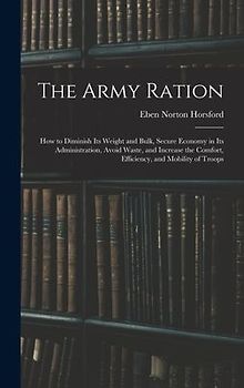 The Army Ration: How to Diminish Its Weight and Bulk, Secure Economy in Its Administration, Avoid Waste, and Increase the Comfort, Effi