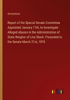 Report of the Special Senate Committee Appointed January 11th, to Investigate Alleged Abuses in the Administration of State Weigher of Live Stock. Presented to the Senate March 21st, 1876