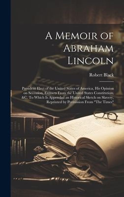 A Memoir of Abraham Lincoln: President Elect of the United States of America, his Opinion on Secession, Extracts From the United States Constitutio