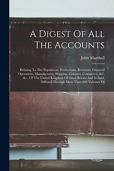 A Digest Of All The Accounts: Relating To The Population, Productions, Revenues, Financial Operations, Manufactures, Shipping, Colonies, Commerce, &
