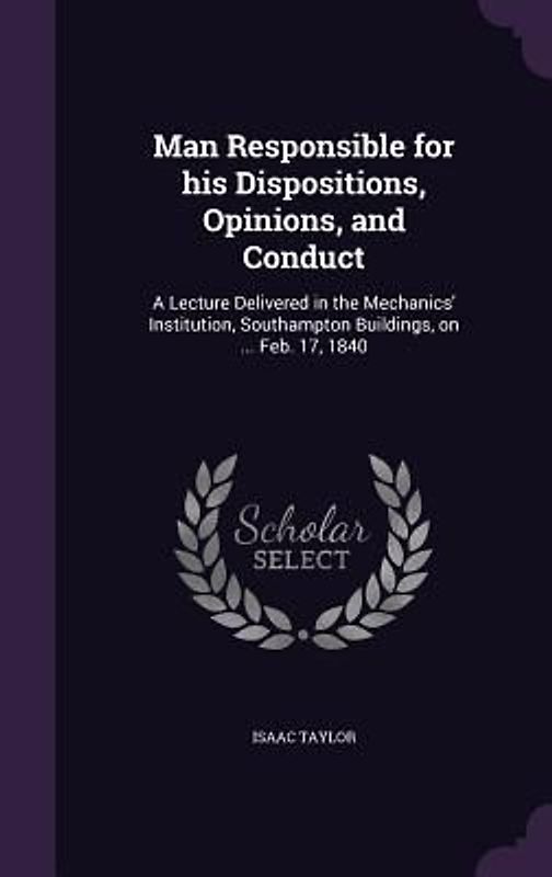 Man Responsible for his Dispositions, Opinions, and Conduct: A Lecture Delivered in the Mechanics' Institution, Southampton Buildings, on ... Feb. 17,