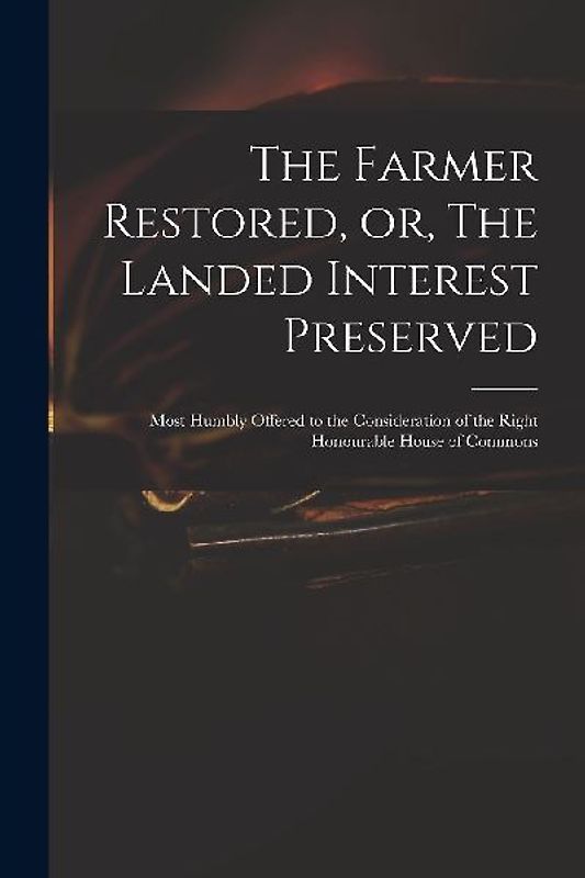 The Farmer Restored, or, The Landed Interest Preserved: Most Humbly Offered to the Consideration of the Right Honourable House of Commons