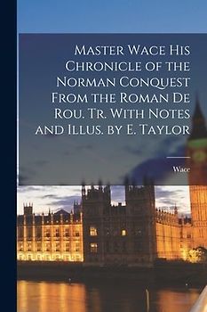 Master Wace His Chronicle of the Norman Conquest From the Roman De Rou. Tr. With Notes and Illus. by E. Taylor