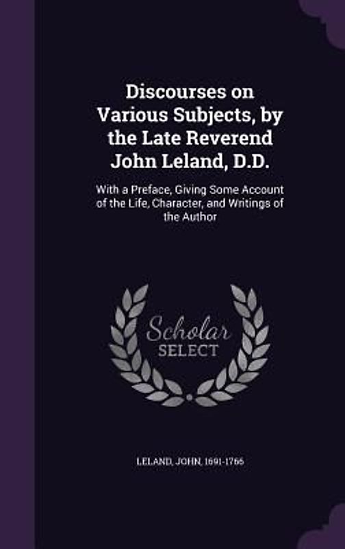 Discourses on Various Subjects, by the Late Reverend John Leland, D.D.: With a Preface, Giving Some Account of the Life, Character, and Writings of th