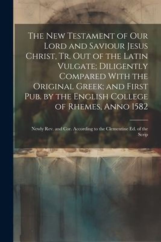 The New Testament of Our Lord and Saviour Jesus Christ, Tr. Out of the Latin Vulgate; Diligently Compared With the Original Greek; and First Pub. by t