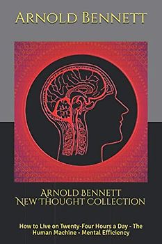 Arnold Bennett New Thought Collection: How to Live on Twenty-Four Hours a Day - The Human Machine - Mental Efficiency