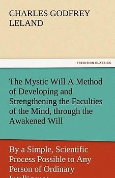 The Mystic Will A Method of Developing and Strengthening the Faculties of the Mind, through the Awakened Will, by a Simple, Scientific Process Possible to Any Person of Ordinary Intelligence