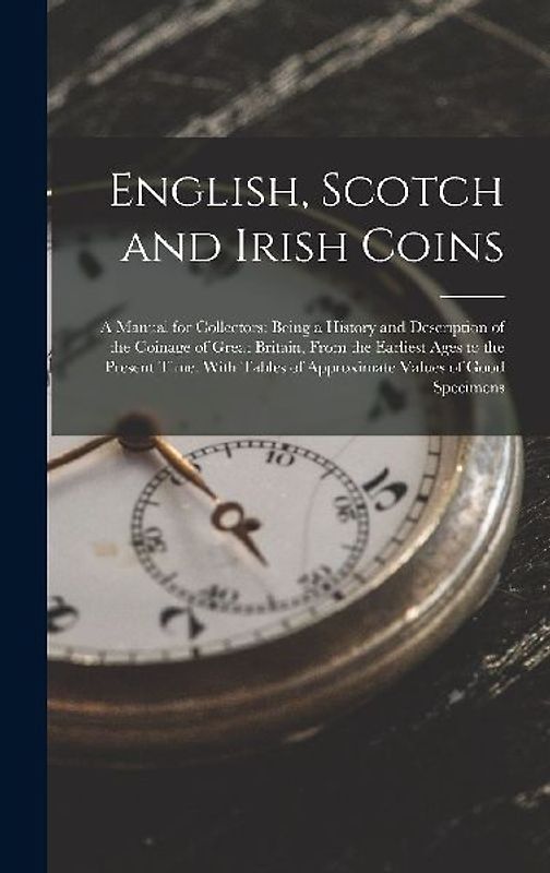 English, Scotch and Irish Coins: A Manual for Collectors: Being a History and Description of the Coinage of Great Britain, From the Earliest Ages to t