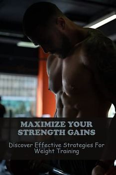 Maximize Your Strength Gains: Discover Effective Strategies For Weight Training