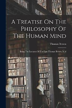 A Treatise On The Philosophy Of The Human Mind: Being The Lectures Of The Late Thomas Brown, M.d