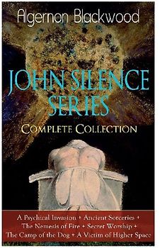 The John Silence Series - Complete Collection: A Psychical Invasion + Ancient Sorceries + the Nemesis of Fire + Secret Worship + the Camp of the Dog + a Victim of Higher Space