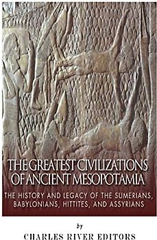 The Greatest Civilizations of Ancient Mesopotamia: The History and Legacy of the Sumerians, Babylonians, Hittites, and Assyrians