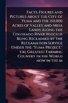 Facts, Figures and Pictures About the City of Yuma and the 150,000 Acres of Valley and Mesa Lands Along the Colorado River Which is Being Reclaimed by the Reclamation Service Under the "Yuma Project," the Greatest Farming Country in the World now in the M