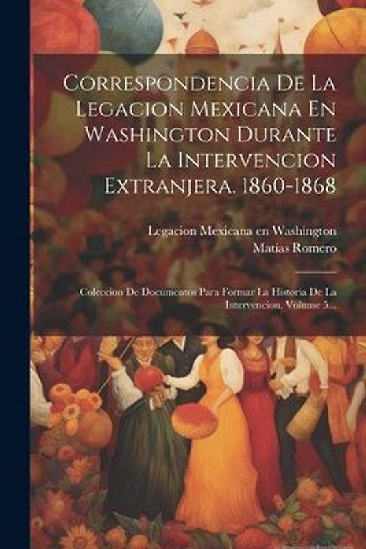 Correspondencia De La Legacion Mexicana En Washington Durante La Intervencion Extranjera. 1860-1868: Coleccion De Documentos Para Formar La Historia D