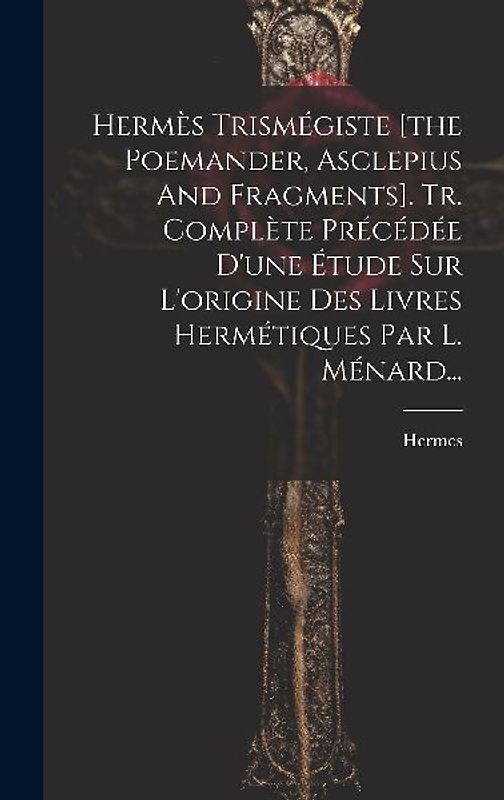 Hermès Trismégiste [the Poemander, Asclepius And Fragments]. Tr. Complète Précédée D'une Étude Sur L'origine Des Livres Hermétiques Par L. Ménard...