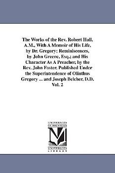 The Works of the Rev. Robert Hall, A.M., With A Memoir of His Life, by Dr. Gregory; Reminiscences, by John Greene, Esq.; and His Character As A Preach