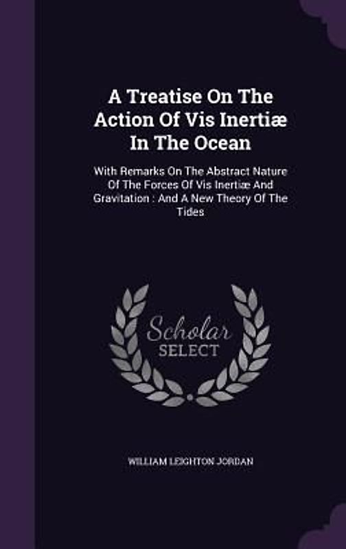 A Treatise On The Action Of Vis Inertiæ In The Ocean: With Remarks On The Abstract Nature Of The Forces Of Vis Inertiæ And Gravitation: And A New Theo