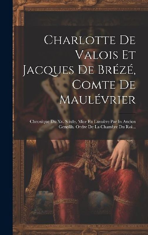 Charlotte De Valois Et Jacques De Brézé, Comte De Maulévrier: Chronique Du Xv. Siècle, Mise En Lumière Par In Ancien Gentillh. Ordre De La Chambre Du