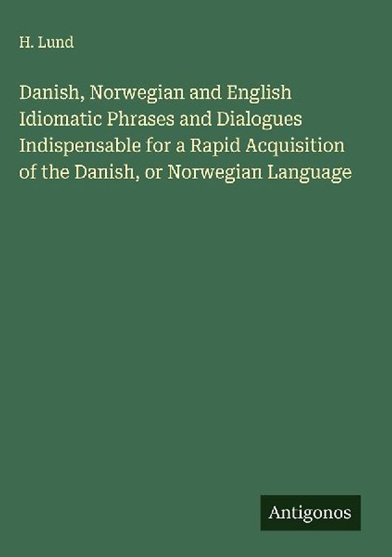 Danish, Norwegian and English Idiomatic Phrases and Dialogues Indispensable for a Rapid Acquisition of the Danish, or Norwegian Language
