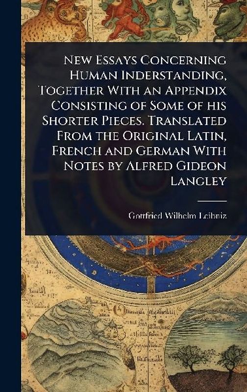 New Essays Concerning Human Inderstanding, Together With an Appendix Consisting of Some of his Shorter Pieces. Translated From the Original Latin, French and German With Notes by Alfred Gideon Langley