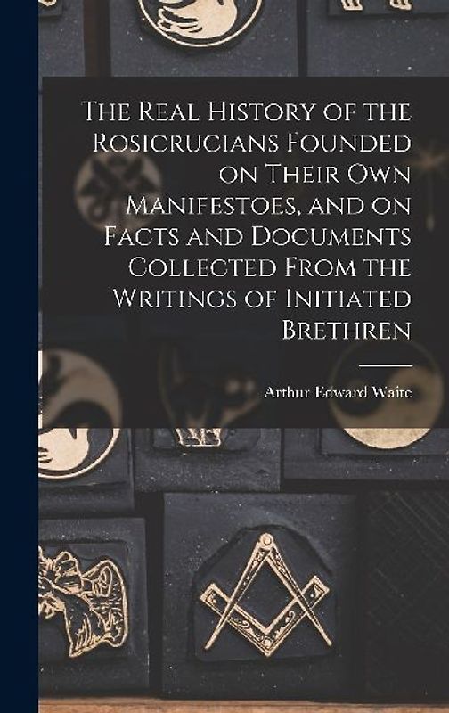 The Real History of the Rosicrucians Founded on Their own Manifestoes, and on Facts and Documents Collected From the Writings of Initiated Brethren