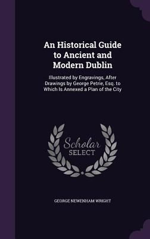 An  Historical Guide to Ancient and Modern Dublin: Illustrated by Engravings, After Drawings by George Petrie, Esq. to Which Is Annexed a Plan of the