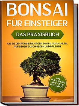 Bonsai für Einsteiger – Das Praxisbuch: Wie Sie den für Sie richtigen Bonsai auswählen, aufziehen, zuschneiden und pflegen – inkl. der 10 besten Tipps für die Bonsaizucht