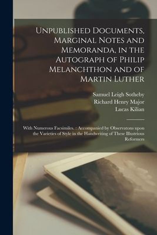 Unpublished Documents, Marginal Notes and Memoranda, in the Autograph of Philip Melanchthon and of Martin Luther: With Numerous Facsimiles.: Accompani