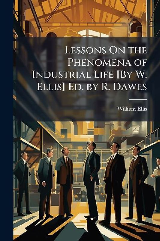 Lessons On the Phenomena of Industrial Life [By W. Ellis] Ed. by R. Dawes