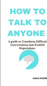 How To Talk To Anyone :A guide to Transform Difficult Conversations into Fruitful Negotiations