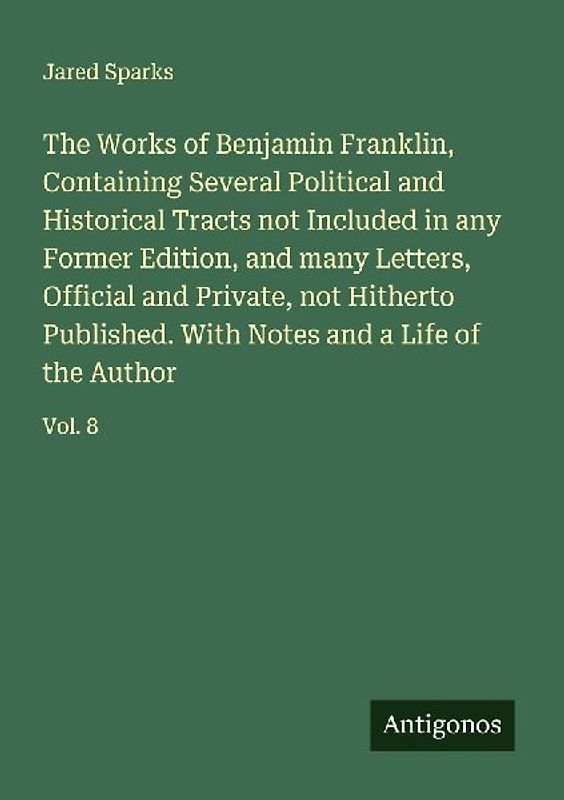 The Works of Benjamin Franklin, Containing Several Political and Historical Tracts not Included in any Former Edition, and many Letters, Official and Private, not Hitherto Published. With Notes and a Life of the Author