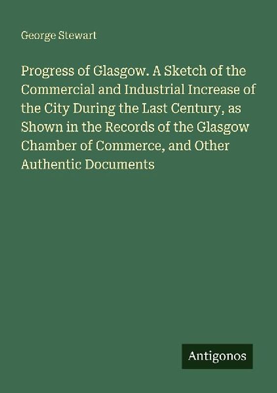 Progress of Glasgow. A Sketch of the Commercial and Industrial Increase of the City During the Last Century, as Shown in the Records of the Glasgow Chamber of Commerce, and Other Authentic Documents
