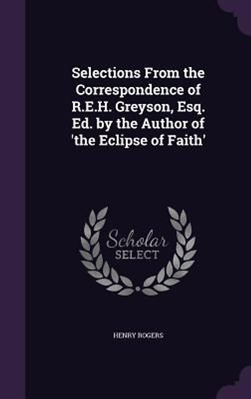 Selections From the Correspondence of R.E.H. Greyson, Esq. Ed. by the Author of 'the Eclipse of Faith'