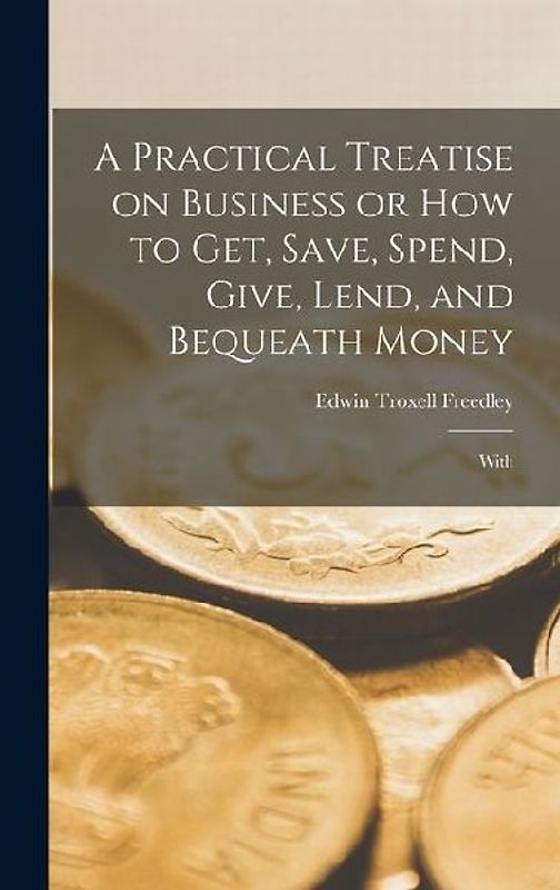 A Practical Treatise on Business or How to Get, Save, Spend, Give, Lend, and Bequeath Money