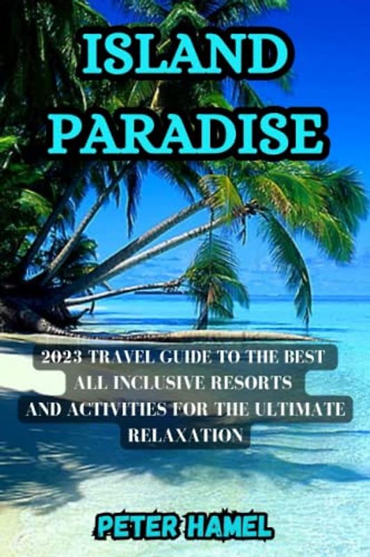 ISLAND PARADISE: 2023 TRAVEL GUIDE TO THE BEST ALL INCLUSIVE RESORTS AND ACTIVITIES FOR THE ULTIMATE RELAXATION