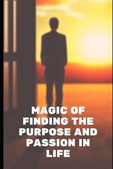 Magic Of Finding The Purpose And Passion In Life: A Simple Handbook To Discover Yourself To Understand Your Passion And Life Purpose
