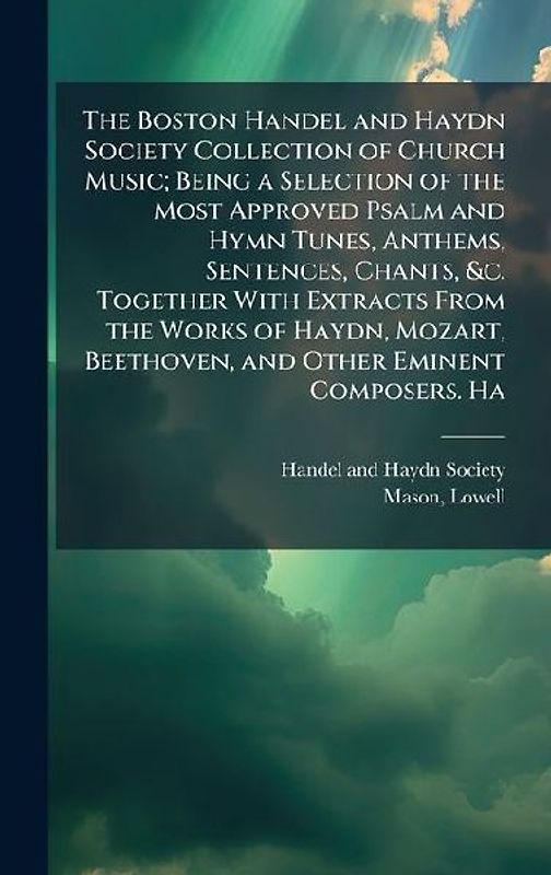 The Boston Handel and Haydn Society Collection of Church Music; Being a Selection of the Most Approved Psalm and Hymn Tunes, Anthems, Sentences, Chants, &c. Together With Extracts From the Works of Haydn, Mozart, Beethoven, and Other Eminent Composers. Ha