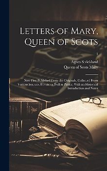 Letters of Mary, Queen of Scots: Now First Published From the Originals, Collected From Various Sources, Private as Well as Public, With an Historical