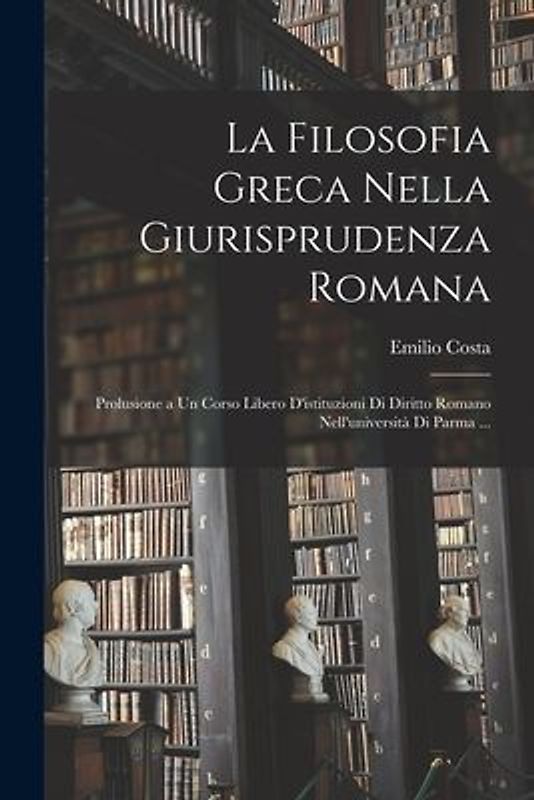 La Filosofia Greca Nella Giurisprudenza Romana: Prolusione a Un Corso Libero D'istituzioni Di Diritto Romano Nell'università Di Parma ...